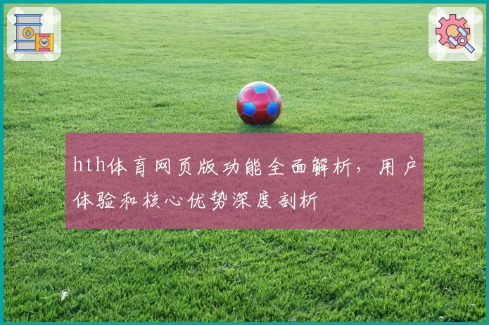 hth体育网页版功能全面解析，用户体验和核心优势深度剖析